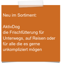 
Neu im Sortiment:

AktivDog
die Frischfütterung für Unterwegs, auf Reisen oder für alle die es gerne unkompliziert mögen

